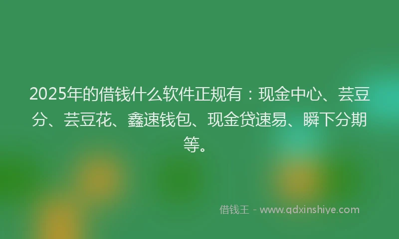 2025年的借钱什么软件正规有：现金中心、芸豆分、芸豆花、鑫速钱包、现金贷速易、瞬下分期等。