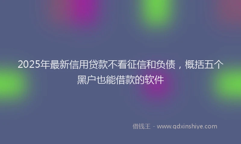 2025年最新信用贷款不看征信和负债，概括五个黑户也能借款的软件