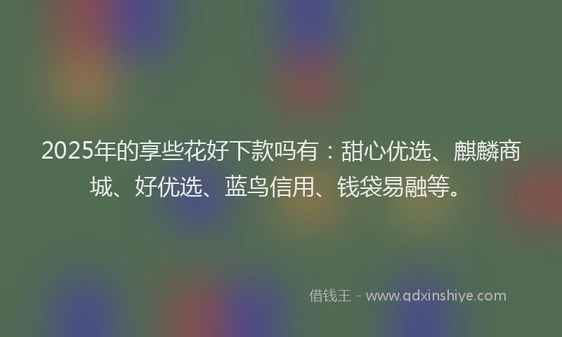 2025年的享些花好下款吗有：甜心优选、麒麟商城、好优选、蓝鸟信用、钱袋易融等。