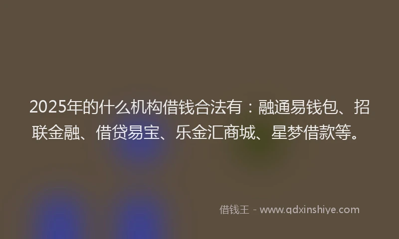 2025年的什么机构借钱合法有:融通易钱包、招联金融、借贷易宝、乐金汇商城、星梦借款等。