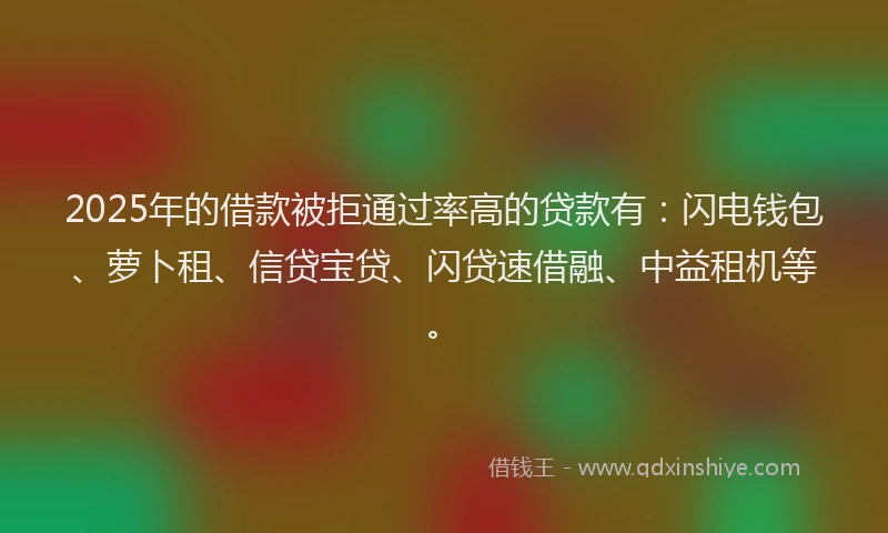 2025年的借款被拒通过率高的贷款有：闪电钱包、萝卜租、信贷宝贷、闪贷速借融、中益租机等。