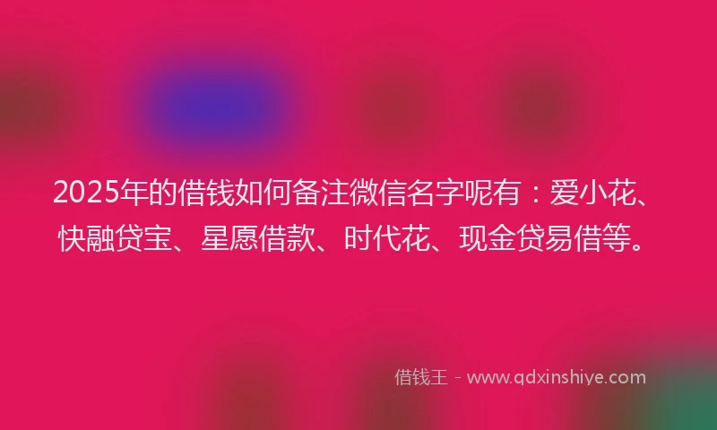 2025年的借钱如何备注微信名字呢有：爱小花、快融贷宝、星愿借款、时代花、现金贷易借等。