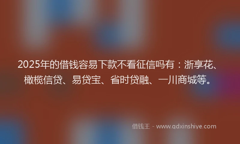 2025年的借钱容易下款不看征信吗有：浙享花、橄榄信贷、易贷宝、省时贷融、一川商城等。