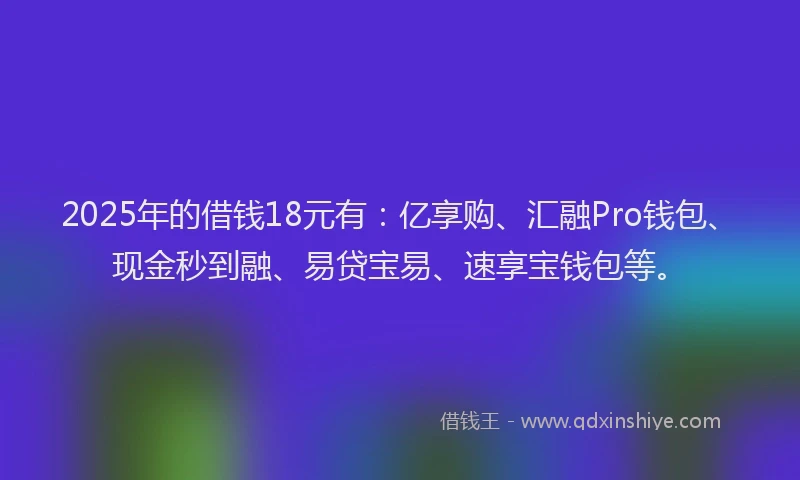 2025年的借钱18元有：亿享购、汇融Pro钱包、现金秒到融、易贷宝易、速享宝钱包等。