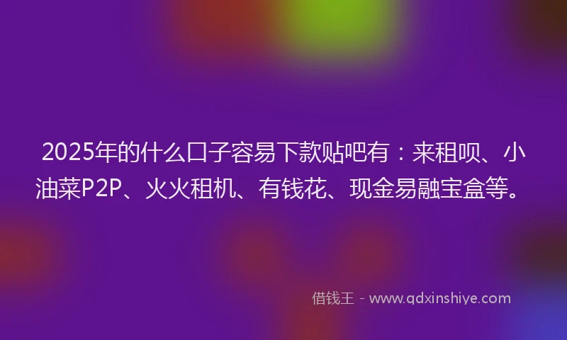 2025年的什么口子容易下款贴吧有：来租呗、小油菜P2P、火火租机、有钱花、现金易融宝盒等。