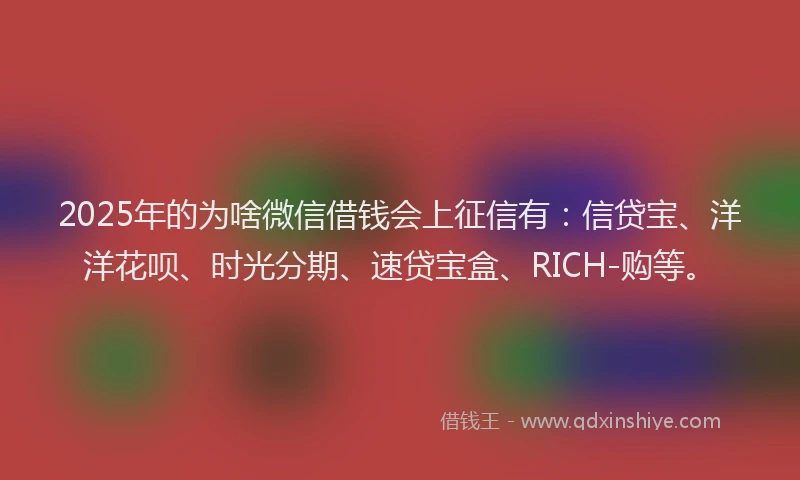 2025年的为啥微信借钱会上征信有：信贷宝、洋洋花呗、时光分期、速贷宝盒、RICH-购等。