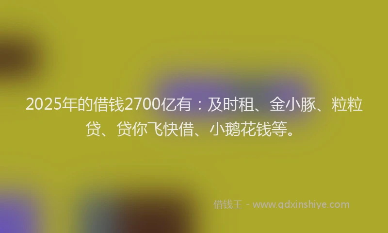 2025年的借钱2700亿有：及时租、金小豚、粒粒贷、贷你飞快借、小鹅花钱等。