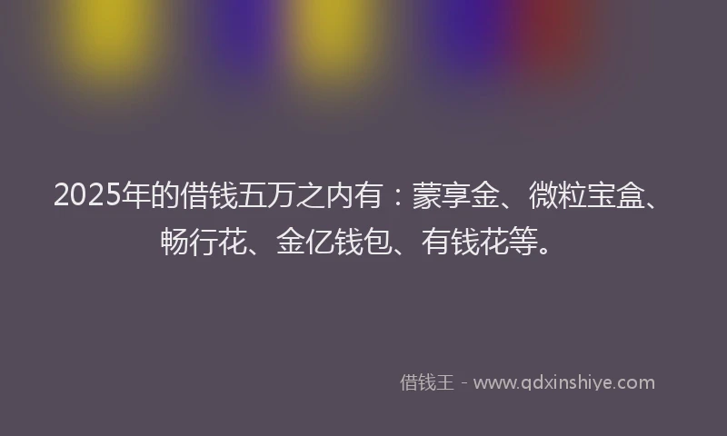 2025年的借钱五万之内有：蒙享金、微粒宝盒、畅行花、金亿钱包、有钱花等。