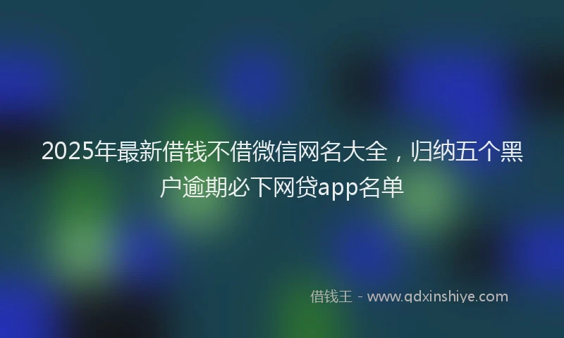 2025年最新借钱不借微信网名大全，归纳五个黑户逾期必下网贷app名单