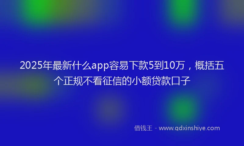 2025年最新什么app容易下款5到10万，概括五个正规不看征信的小额贷款口子