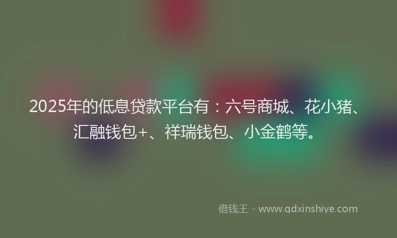 2025年的低息贷款平台有：六号商城、花小猪、汇融钱包+、祥瑞钱包、小金鹤等。