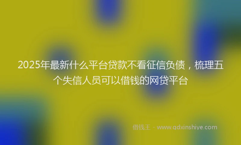 2025年最新什么平台贷款不看征信负债，梳理五个失信人员可以借钱的网贷平台