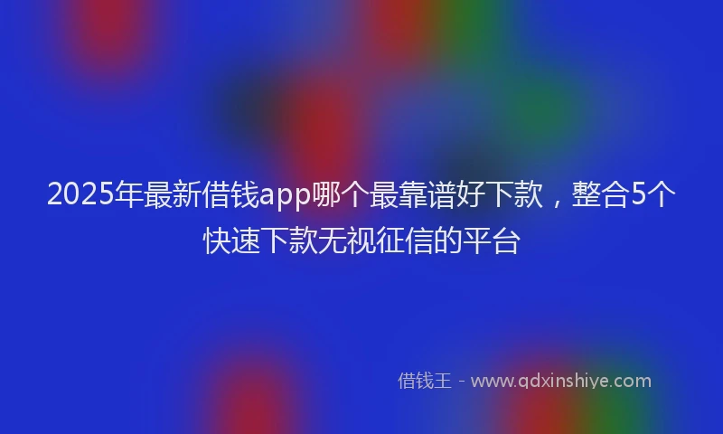2025年最新借钱app哪个最靠谱好下款，整合5个快速下款无视征信的平台