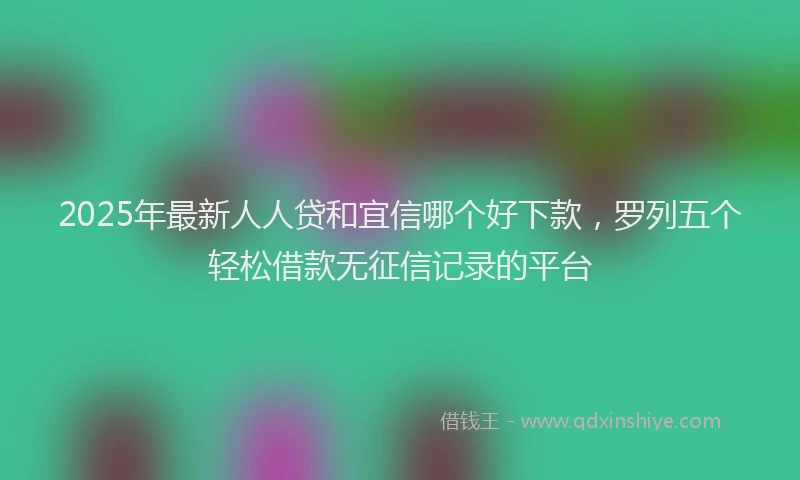 2025年最新人人贷和宜信哪个好下款，罗列五个轻松借款无征信记录的平台