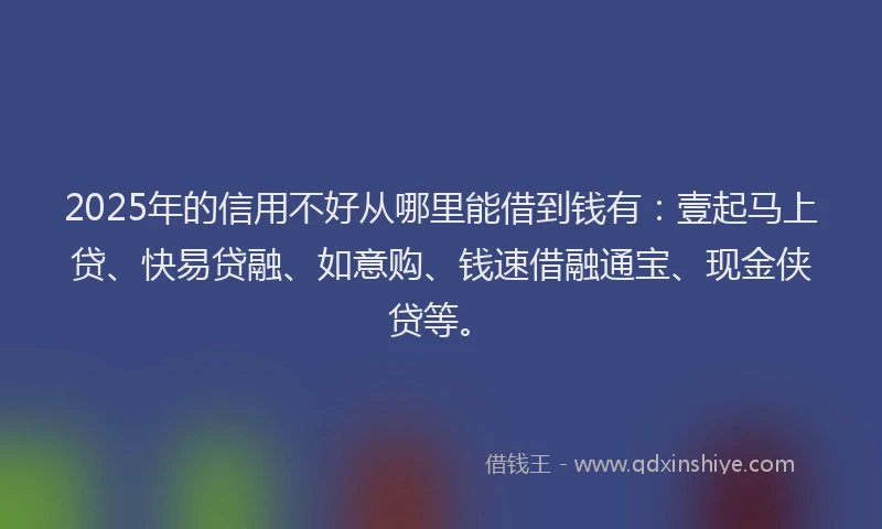 2025年的信用不好从哪里能借到钱有：壹起马上贷、快易贷融、如意购、钱速借融通宝、现金侠贷等。