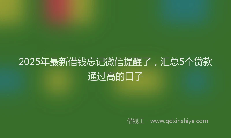 2025年最新借钱忘记微信提醒了，汇总5个贷款通过高的口子