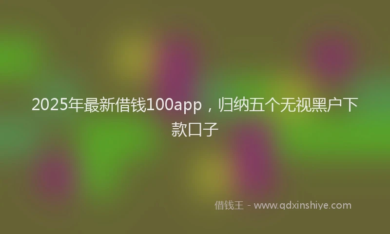 2025年最新借钱100app，归纳五个无视黑户下款口子