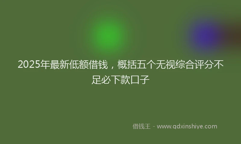 2025年最新低额借钱，概括五个无视综合评分不足必下款口子