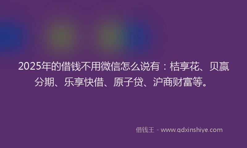 2025年的借钱不用微信怎么说有：桔享花、贝赢分期、乐享快借、原子贷、沪商财富等。