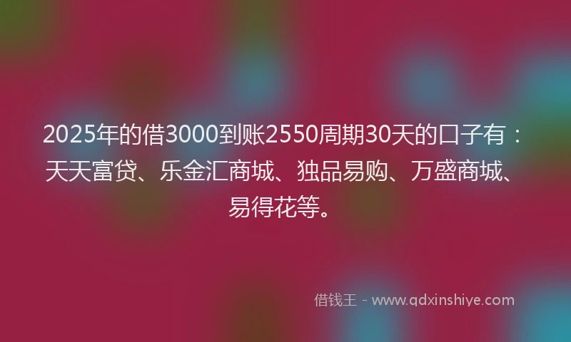 2025年的借3000到账2550周期30天的口子有：天天富贷、乐金汇商城、独品易购、万盛商城、易得花等。