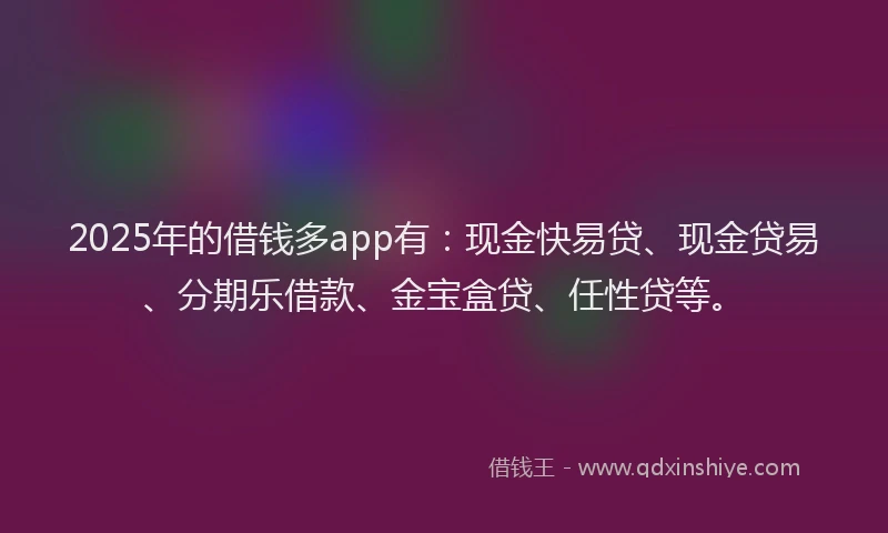 2025年的借钱多app有：现金快易贷、现金贷易、分期乐借款、金宝盒贷、任性贷等。