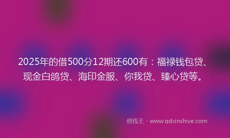 2025年的借500分12期还600有：福禄钱包贷、现金白鸽贷、海印金服、你我贷、臻心贷等。