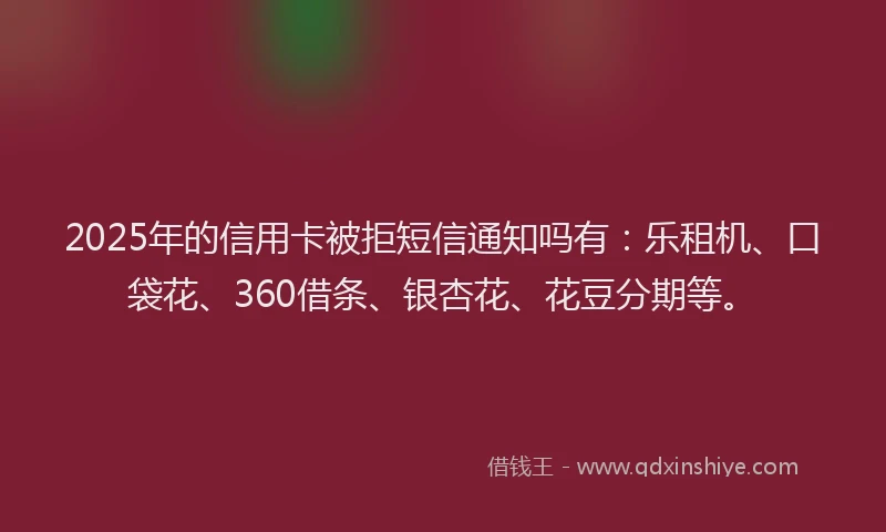 2025年的信用卡被拒短信通知吗有：乐租机、口袋花、360借条、银杏花、花豆分期等。