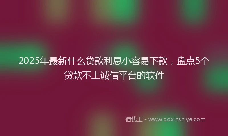 2025年最新什么贷款利息小容易下款，盘点5个贷款不上诚信平台的软件