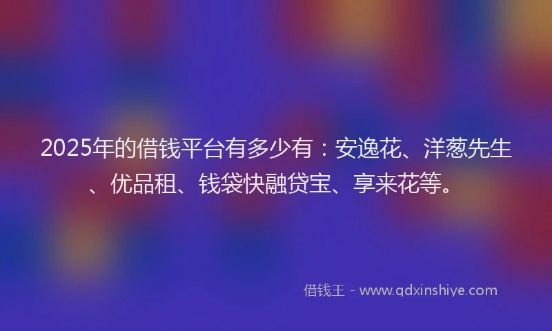 2025年的借钱平台有多少有：安逸花、洋葱先生、优品租、钱袋快融贷宝、享来花等。