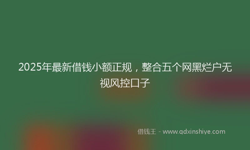 2025年最新借钱小额正规，整合五个网黑烂户无视风控口子