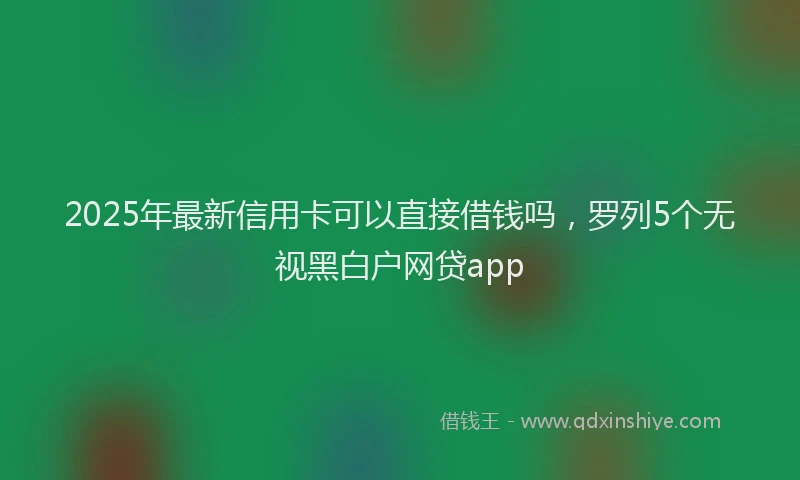 2025年最新信用卡可以直接借钱吗，罗列5个无视黑白户网贷app