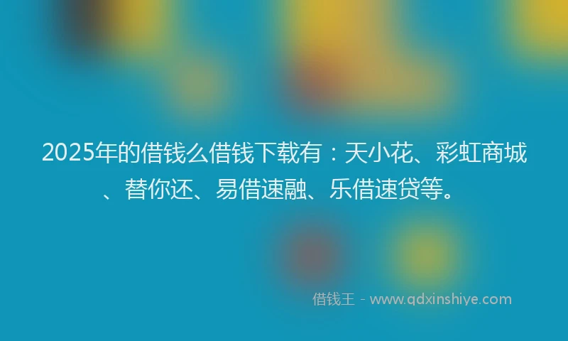 2025年的借钱么借钱下载有：天小花、彩虹商城、替你还、易借速融、乐借速贷等。