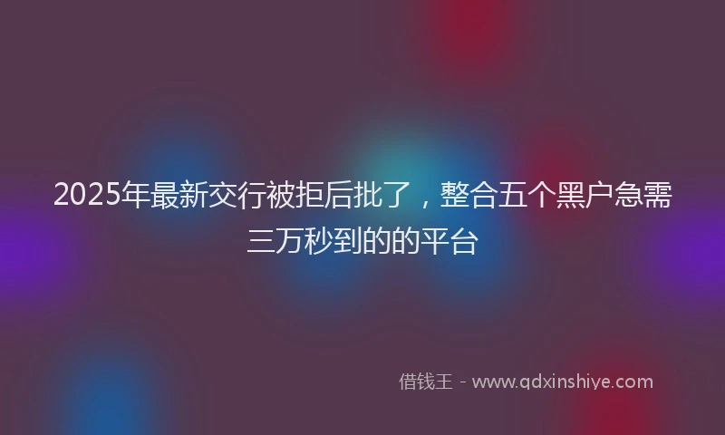 2025年最新交行被拒后批了，整合五个黑户急需三万秒到的的平台