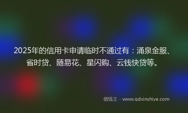 2025年的信用卡申请临时不通过有：涌泉金服、省时贷、随易花、星闪购、云钱快贷等。