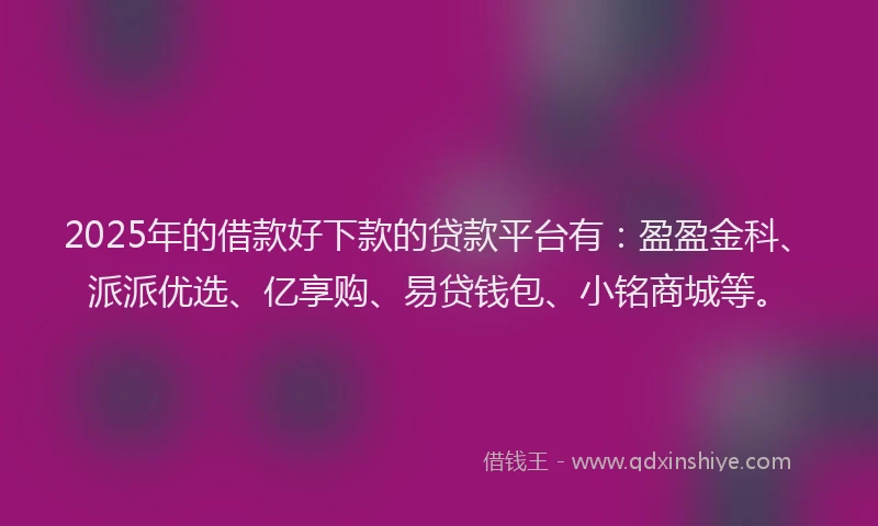 2025年的借款好下款的贷款平台有：盈盈金科、派派优选、亿享购、易贷钱包、小铭商城等。