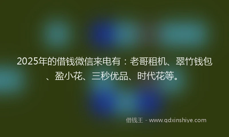 2025年的借钱微信来电有：老哥租机、翠竹钱包、盈小花、三秒优品、时代花等。