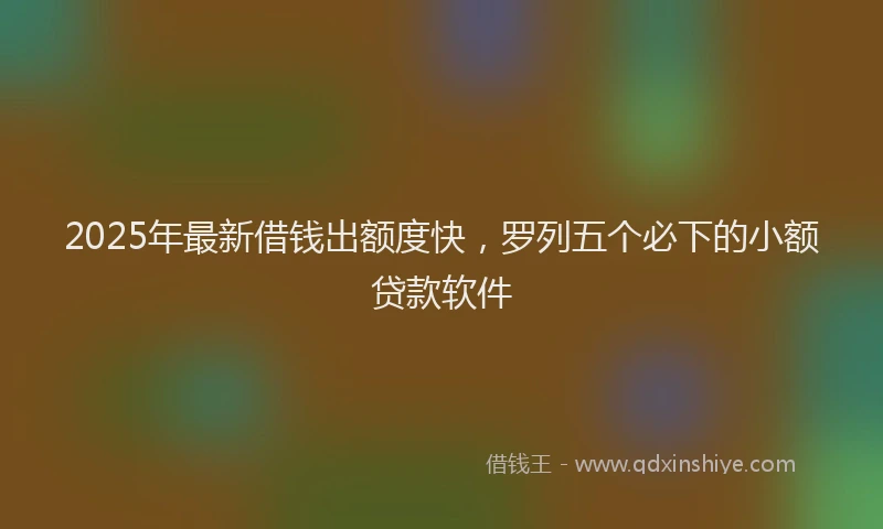 2025年最新借钱出额度快，罗列五个必下的小额贷款软件