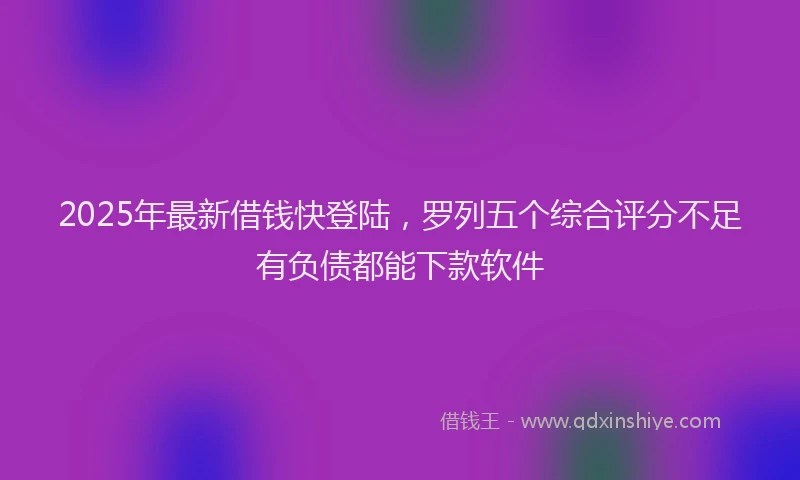 2025年最新借钱快登陆，罗列五个综合评分不足有负债都能下款软件