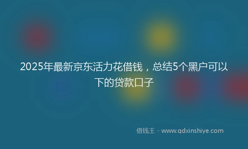 2025年最新京东活力花借钱，总结5个黑户可以下的贷款口子
