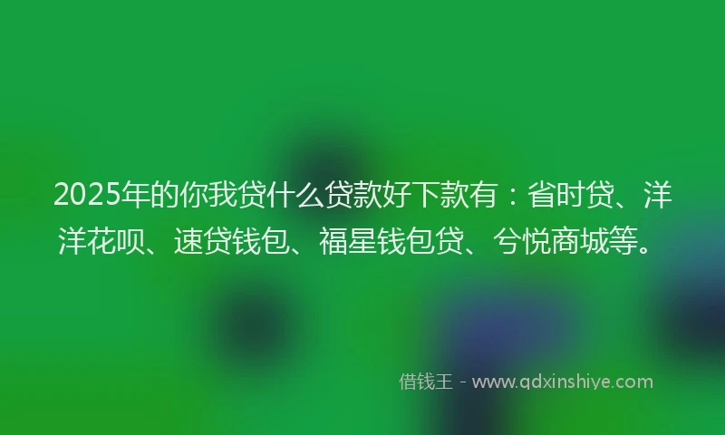 2025年的你我贷什么贷款好下款有：省时贷、洋洋花呗、速贷钱包、福星钱包贷、兮悦商城等。