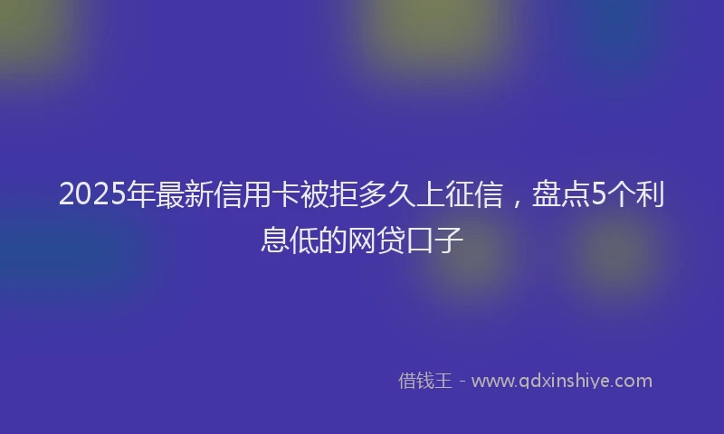 2025年最新信用卡被拒多久上征信，盘点5个利息低的网贷口子