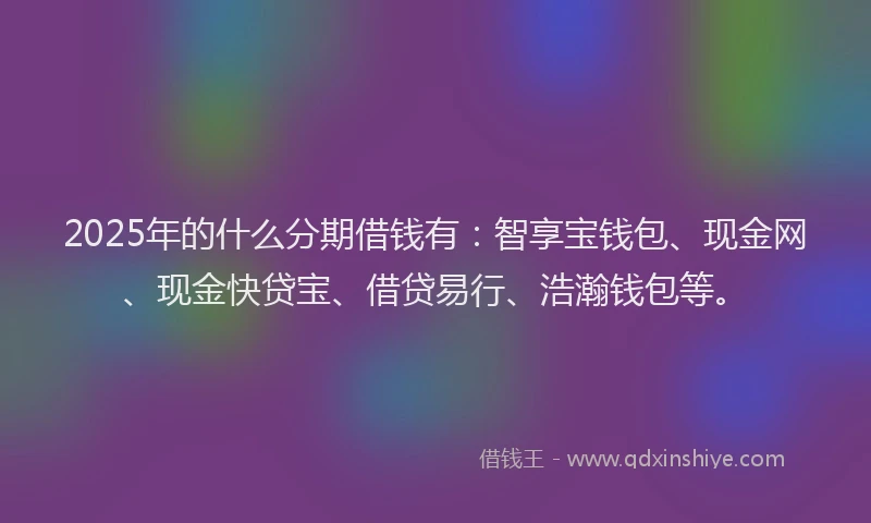 2025年的什么分期借钱有：智享宝钱包、现金网、现金快贷宝、借贷易行、浩瀚钱包等。