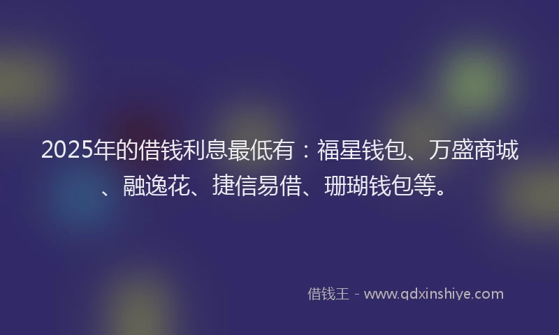2025年的借钱利息最低有：福星钱包、万盛商城、融逸花、捷信易借、珊瑚钱包等。