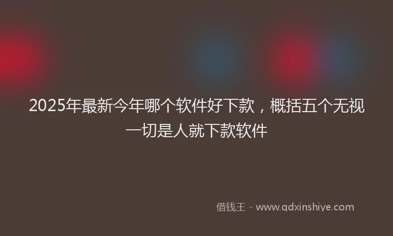 2025年最新今年哪个软件好下款，概括五个无视一切是人就下款软件
