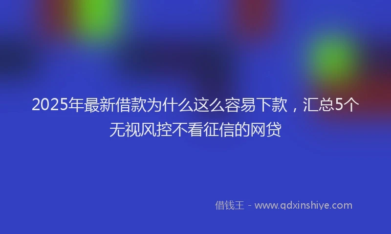 2025年最新借款为什么这么容易下款，汇总5个无视风控不看征信的网贷