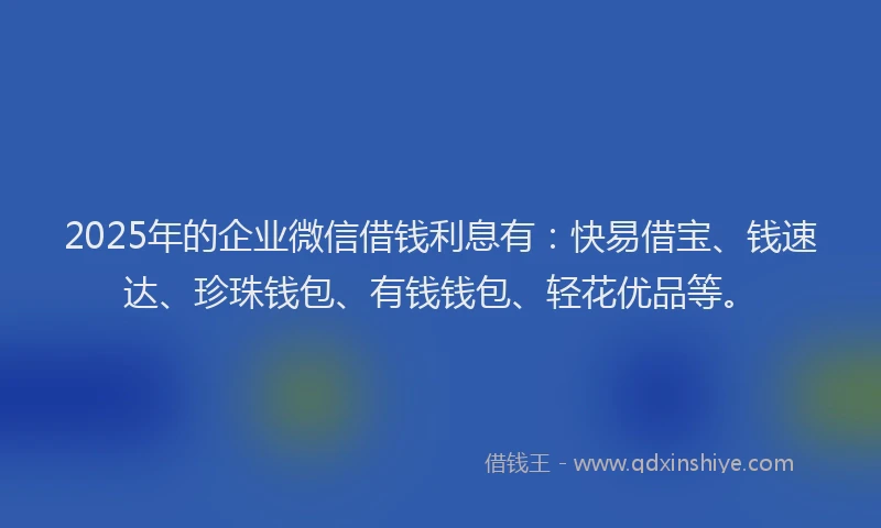 2025年的企业微信借钱利息有：快易借宝、钱速达、珍珠钱包、有钱钱包、轻花优品等。