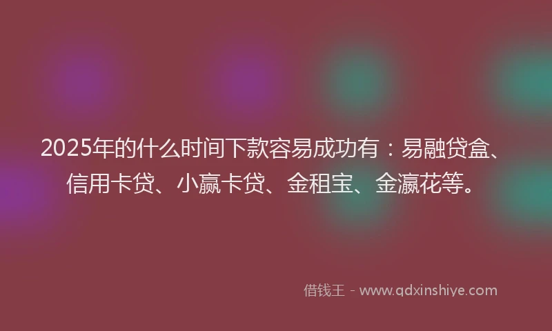 2025年的什么时间下款容易成功有：易融贷盒、信用卡贷、小赢卡贷、金租宝、金瀛花等。
