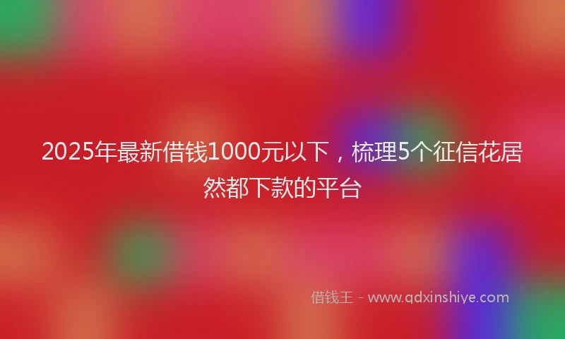 2025年最新借钱1000元以下，梳理5个征信花居然都下款的平台