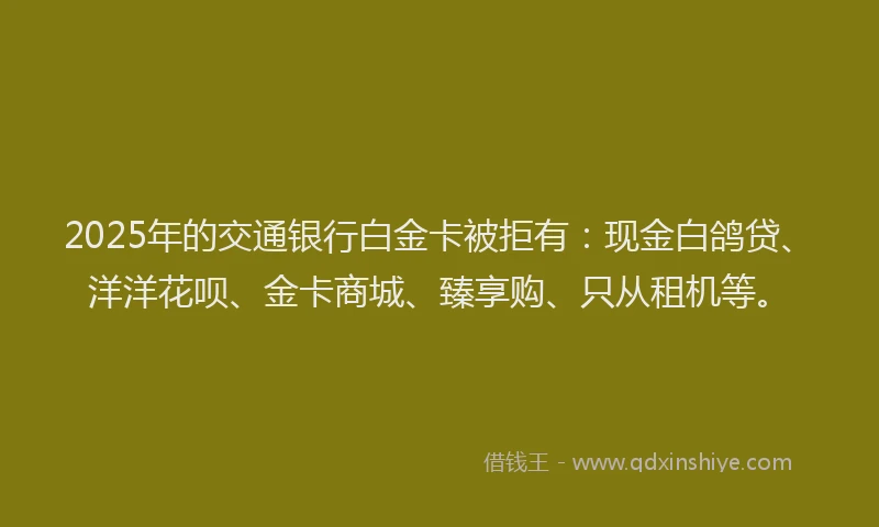 2025年的交通银行白金卡被拒有：现金白鸽贷、洋洋花呗、金卡商城、臻享购、只从租机等。