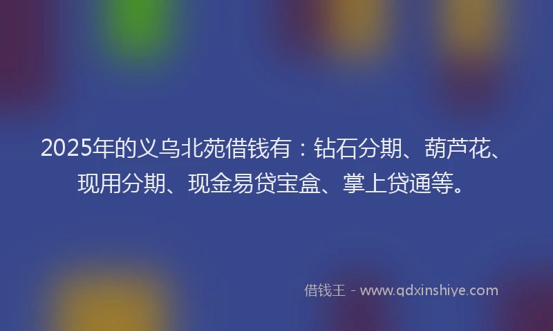 2025年的义乌北苑借钱有：钻石分期、葫芦花、现用分期、现金易贷宝盒、掌上贷通等。